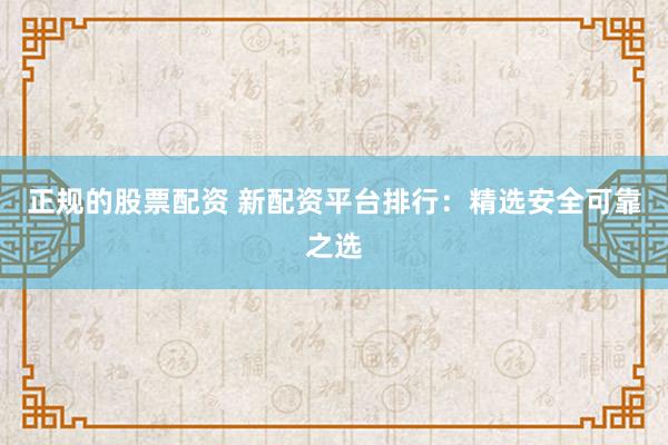 正规的股票配资 新配资平台排行：精选安全可靠之选