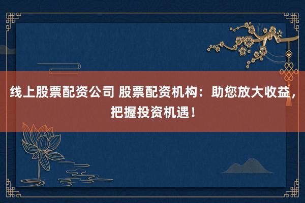 线上股票配资公司 股票配资机构：助您放大收益，把握投资机遇！