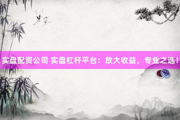 实盘配资公司 实盘杠杆平台：放大收益，专业之选！