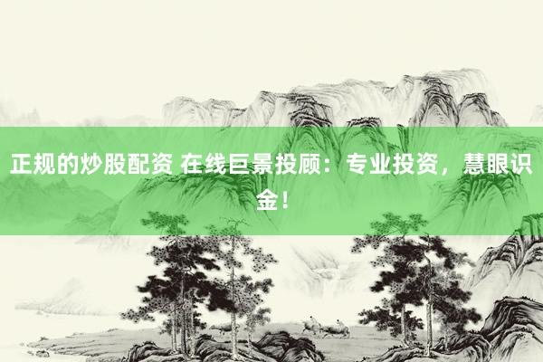 正规的炒股配资 在线巨景投顾：专业投资，慧眼识金！
