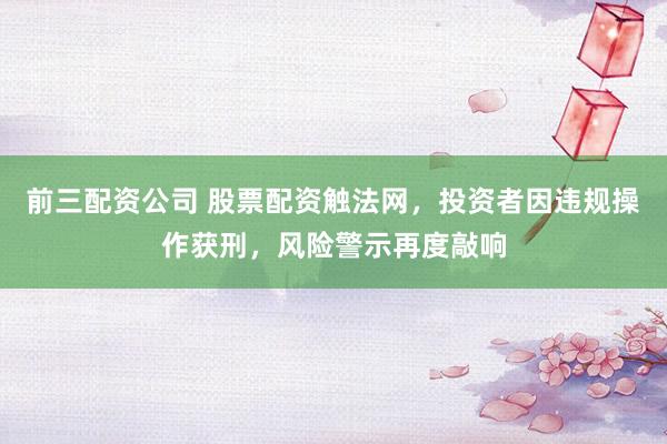 前三配资公司 股票配资触法网，投资者因违规操作获刑，风险警示再度敲响
